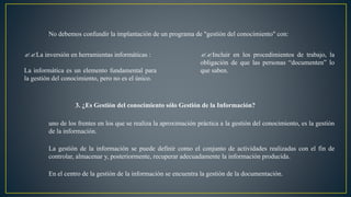 No debemos confundir la implantación de un programa de "gestión del conocimiento" con: 
??La inversión en herramientas informáticas : 
La informática es un elemento fundamental para 
la gestión del conocimiento, pero no es el único. 
??Incluir en los procedimientos de trabajo, la 
obligación de que las personas “documenten” lo 
que saben. 
3. ¿Es Gestión del conocimiento sólo Gestión de la Información? 
uno de los frentes en los que se realiza la aproximación práctica a la gestión del conocimiento, es la gestión 
de la información. 
La gestión de la información se puede definir como el conjunto de actividades realizadas con el fin de 
controlar, almacenar y, posteriormente, recuperar adecuadamente la información producida. 
En el centro de la gestión de la información se encuentra la gestión de la documentación. 
 