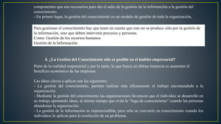 componentes que son necesarios para dar el salto de la gestión de la información a la gestión del 
conocimiento. 
- En primer lugar, la gestión del conocimiento es un modelo de gestión de toda la organización, 
Para gestionar el conocimiento hay que tener en cuenta que este no se produce sólo por la gestión de 
la información, sino que deben intervenir procesos y personas. 
Como: Gestión de los recursos humanos 
Gestión de la Información. 
4. ¿La Gestión del Conocimiento sólo es posible en el ámbito empresarial? 
Parte de la realidad empresarial y por lo tanto, lo que busca en última instancia es aumentar el 
beneficio económico de las empresas. 
Las ideas claves a aplicar son las siguientes: 
- La gestión del conocimiento, permite realizar más eficazmente el trabajo encomendado a la 
organización. 
- Mediante la gestión del conocimiento las organizaciones favorecen que el individuo se desarrolle en 
su trabajo aportando ideas, al mismo tiempo que evita la “fuga de conocimiento” cuando las personas 
abandonan la organización. 
- La gestión de la información es imprescindible, pero sólo se convierte en conocimiento cuando los 
individuos la aplican para la resolución de un problema. 
