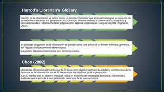 Harrod’s Librarían’s Glosary 
Gestión de la información se define como un termino impreciso” que sirve para designar un conjunto de 
actividades orientadas a la generación, coordinación, almacenamiento o conservación, búsqueda y 
recuperación de la información tanto interna como externa contenida en cualquier soporte (Prythersh, 
2000). 
El concepto de gestión de la información se percibe como una actividad sin limites definidos, genérica, 
sin rasgos conceptualmente diferenciados. 
La gestión del conocimiento nace con términos propios. 
Choo (2002) 
aborda las diferencias afirmando que la GI tiene como objetivo optimizar la utilidad y contribuicion de los 
recursos de la información con el fin de alcanzar los objetivos de la organización. 
La GC plantea que su objetivo principal radica en el diseño de estrategias, procesos, estructuras y 
sistemas que le permita a la organización hacer uso de lo que se conoce. 
 