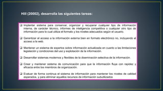 Hill (20002), desarrolla las siguientes tareas: 
 Implantar sistema para conservar, organizar y recuperar cualquier tipo de información 
interna, de carácter técnico, informes de inteligencia competitiva o cualquier otro tipo de 
información para lo cual utiliza el formato y los niveles adecuados según el usuario. 
 Garantizar el acceso a la información externa bien en formato electrónico no, incluyendo el 
acceso a la web. 
 Mantener un sistema de expertos sobre información actualizada en cuanto a las limitaciones 
legislación y condiciones del uso y explotación de la información. 
 Desarrollar sistemas modernos y flexibles de la diseminación selectiva de la información. 
 Crear y mantener sistema de comunicación para que la información fluya con rapidez y 
eficacia entre los miembros de organización. 
 Evaluar de forma continua el sistema de información para mantener los niveles de calidad 
esperados, y para eliminar aquellos recursos de información subutilizados 
 