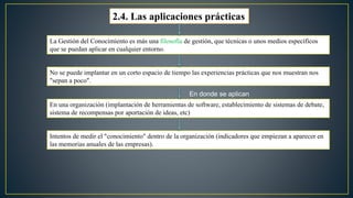 2.4. Las aplicaciones prácticas 
La Gestión del Conocimiento es más una filosofía de gestión, que técnicas o unos medios específicos 
que se puedan aplicar en cualquier entorno. 
No se puede implantar en un corto espacio de tiempo las experiencias prácticas que nos muestran nos 
"sepan a poco". 
En donde se aplican 
En una organización (implantación de herramientas de software, establecimiento de sistemas de debate, 
sistema de recompensas por aportación de ideas, etc) 
Intentos de medir el "conocimiento" dentro de la organización (indicadores que empiezan a aparecer en 
las memorias anuales de las empresas). 
 