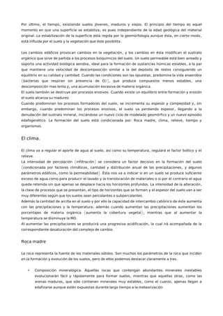 , , , .Por último el tiempo existiendo suelos jóvenes maduros y viejos El principio del tiempo es aquel
;momento en que una superficie se estabiliza es pues independiente de la edad geológica del material
. , ,original La estabilización de la superficie está regida por la geomorfología aunque ésta en cierto modo
.está influida por el suelo y la vegetación que éste posibilita
,Los cambios edáficos provocan cambios en la vegetación y los cambios en ésta modifican el sustrato
.orgánico que sirve de partida a los procesos bioquímicos del suelo Un suelo permeable está bien aireado y
, ,soporta una actividad biológica aerobia ideal para la formación de sustancias húmicas estables a la par
que mantiene una velocidad de descomposición similar a la del depósito de restos consiguiendo un
. ,equilibrio en su calidad y cantidad Cuando las condiciones son las opuestas predomina la vida anaerobia
( 2), ,bacterias que respiran sin presencia de O que produce compuestos menos estables una
, .descomposición mas lenta y una acumulación excesiva de materia orgánica
.El suelo también se destruye por procesos erosivos Cuando existe un equilibrio entre formación y erosión
.el suelo alcanza su madurez
, ,Cuando predominan los procesos formadores del suelo se incrementa su espesor y complejidad y sin
, , ,embargo cuando predominan los procesos erosivos el suelo va perdiendo espesor llegando a la
,denudación del sustrato mineral iniciándose un nuevo ciclo de modelado geomórfico y un nuevo episodio
. : , , ,edafogenético La formación del suelo está condicionada por Roca madre clima relieve tiempo y
.organismos
.El clima
, ,El clima va a regular el aporte de agua al suelo así como su temperatura regulará el factor biótico y el
.relieve
( )La intensidad de percolación infiltración se considera un factor decisivo en la formación del suelo
( , ,condicionada por factores climáticos cantidad y distribución anual de las precipitaciones y algunos
, ).parámetros edáficos como la permeabilidad Ésta nos va a indicar si en un suelo se produce suficiente
exceso de agua como para producir el lavado y la translocación de materiales o si por el contrario el agua
. ,queda retenida sin que apenas se desplace hacia los horizontes profundos La intensidad de la alteración
,la clase de procesos que se presentan el tipo de horizontes que se formen y el espesor del suelo van a ser
.muy diferentes según que los suelos sean percolantes o subpercolantes
Además la cantidad de arcilla en el suelo y por ello la capacidad de intercambio catiónico de éste aumenta
;con las precipitaciones y la temperatura además cuando aumentan las precipitaciones aumentan los
( ),porcentajes de materia orgánica aumenta la cobertura vegetal mientras que al aumentar la
.temperatura se disminuye la MO
,Al aumentar las precipitaciones se producirá una progresiva acidificación la cual irá acompañada de la
.correspondiente desaturación del complejo de cambio
Roca madre
.La roca representa la fuente de los materiales sólidos Son muchos los parámetros de la roca que inciden
, .en la formación y evolución de los suelos pero de ellos podemos destacar claramente a tres
• .Composición mineralógica Aquellas rocas que contengan abundantes minerales inestables
, ,evolucionarán fácil y rápidamente para formar suelos mientras que aquellas otras como las
, , ,arenas maduras que sólo contienen minerales muy estables como el cuarzo apenas llegan a
.edafizarse aunque estén expuestas durante largo tiempo a la meteorización
 