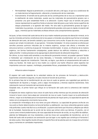 • . ,Permeabilidad Regula la penetración y circulación del aire y del agua lo que va a condicionar de
, .un modo decisivo la fragmentación alteración y translocación de los materiales
• .Granulometría El tamaño de las partículas de los constituyentes de la roca va a representar para
,la edafización de estos materiales puesto que los materiales de granulometría grosera van a
.presentar una gran estabilidad frente a la alteración Cuanto mayor sea el tamaño del grano
menos representará la superficie frente al volumen total del grano y por tanto menos superficie de
.ataque presentarán a la agresión del medio Por otro lado la granulometría gruesa da lugar a
,materiales muy porosos con poros lo suficientemente grandes como para la rápida circulación del
.; .agua mientras que los materiales arcillosos ofrecen unos comportamientos opuestos
, ,Así pues la fase mineral del suelo deriva de la roca madre mediante procesos de alteración mineral en la
que los minerales primarios constitutivos de la roca pasan a minerales secundarios que forman el complejo
, .de alteración del suelo de tamaño coloidal y que conocemos como arcilla El paso de unos a otros puede
, " ".acaecer por simple microdivisión lo que genera minerales heredados En otras ocasiones se efectúa por
,sencillos procesos químicos inducidos por la materia orgánica aunque solo afecta a minerales con
" ". ,estructura laminar y conforma el grupo de minerales transformados A veces la influencia de la materia
, ,orgánica con formas fuertemente complejantes puede destruir los edificios cristalinos y reducirlos a
" ". .geles amorfos A estos procesos se les agrupa bajo la denominación de alteración bioquímica
, , "Por último la roca madre está sometida a una alteración puramente mineral así pueden aparecer óxidos
" , " "e hidróxidos por cristalización de los iones liberados o minerales neoformados por un proceso de
. , ,recombinación seguido de cristalización Todo ello es lógico que afecte al comportamiento del suelo en
.todas sus facetas De modo que la roca madre va a ejercer una fuerte influencia sobre aspectos tan
: , , , - .importantes como son espesor morfología propiedades físicas propiedades físico químicas y fertilidad
Influencia sobre el espesor
.El espesor del suelo depende de la velocidad relativa de los procesos de formación y destrucción
, .Suponiendo constante la segunda el suelo crecerá en función de la primera
En la primera fase de la transformación de una roca en suelo se genera una rugosidad que permita la
, .implantación de líquenes y musgos junto a algas microscópicas y diversas especies bacterianas Esta
.colonización marca el momento del nacimiento del suelo
,Aceptado esto el primer factor que influye en la formación del suelo será la coherencia del material
.original
El depósito de restos orgánicos hace crecer el suelo hacia arriba mientras que los procesos de alteración
.mineral lo hacen crecer hacia abajo por conversión de roca en suelo Cuanto mayor es la profundización
,inferior mayor es la facilidad para el enraizamiento de plantas de mayor porte y la capacidad de aporte de
.restos con el consiguiente crecimiento hacia arriba
.La composición mineralógica de la roca tiene una gran influencia La capacidad de generar arcilla de una
.roca será un factor determinante a la hora de facilitar su edafización Las rocas coherentes generan suelos
.más profundos cuanto más fácil es su arcillización La pizarra solo tiene que triturarse y aflojarse por efecto
, . ,de la humedad favorecida por la acción de las raíces que entran entre sus láminas El granito con el
, ,cuarzo como mineral predominante y de nula capacidad de formación de arcilla es muy difícil de edafizar
,además los feldespatos son muy resistentes y solo las micas son susceptibles de transformar así en el
fondo del suelo solo se produce una arenización que da lugar a una regolita que constituye el horizonte C
.de estos suelos Esta regolita resulta útil para el soporte físico de las plantas pero es incapaz de suministrar
.agua y nutrientes en cantidades importantes
 