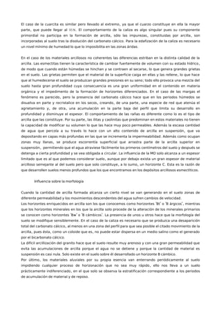 ,El caso de la cuarcita es similar pero llevado al extremo ya que el cuarzo constituye en ella la mayor
, 95%.parte que puede llegar al El comportamiento de la caliza es algo singular pues su componente
, , ,primordial no participa en la formación de arcilla sólo las impurezas constituidas por arcilla son
.incorporadas al suelo tras la disolución del carbonato cálcico Para la edafización de la caliza es necesario
.un nivel mínimo de humedad lo que lo imposibilita en las zonas áridas
En el caso de los materiales arcillosos no coherentes las diferencias estriban en la distinta calidad de la
. ,arcilla Las esmectitas tienen la característica de cambiar fuertemente de volumen con su estado hídrico
,de modo que cuando están húmedas se hinchan y se contraen al secarse lo que genera grandes grietas
. ,en el suelo Las grietas permiten que el material de la superficie caiga en ellas y las rellene lo que hace
;que al humedecerse el suelo se produzcan grandes presiones en su seno todo ello provoca una mezcla del
suelo hasta gran profundidad cuya consecuencia es una gran uniformidad en el contenido en materia
.orgánica y el impedimento de la formación de horizontes diferenciados En el caso de las margas el
,fenómeno es parecido pero la presencia del carbonato cálcico hace que en los periodos húmedos se
, , ,disuelva en parte y recristalice en los secos creando de una parte una especie de red que atenúa el
, ,agrietamiento y de otra una acumulación en la parte baja del perfil que limita su desarrollo en
.profundidad y disminuye el espesor El comportamiento de las rañas es diferente como lo es el tipo de
. ,arcilla que las constituye Por su parte las ilitas y caolinitas que predominan en estos materiales no tienen
.la capacidad de modificar su volumen lo que las hace muy poco permeables Además la escasa cantidad
,de agua que percola a su través lo hace con un alto contenido de arcilla en suspensión que va
.depositando en capas más profundas en las que se incrementa la impermeabilidad Además como ocupan
,zonas muy llanas se produce escorrentía superficial que arrastra parte de la arcilla superior en
,suspensión permitiendo que el agua atraviese fácilmente los primeros centímetros del suelo y después se
.detenga a cierta profundidad y se vea obligada a circular La influencia de la MO solo alcanza a un espesor
,limitado que es al que podemos considerar suelo aunque por debajo exista un gran espesor de material
, , .arcilloso semejante al del suelo pero que solo constituye a lo sumo un horizonte C Esta es la razón de
.que desarrollen suelos menos profundos que los que encontramos en los depósitos arcillosos esmectíticos
Influencia sobre la morfología
Cuando la cantidad de arcilla formada alcanza un cierto nivel se van generando en el suelo zonas de
.diferente permeabilidad y los movimientos descendentes del agua sufren cambios de velocidad
" " " ",Los horizontes enriquecidos en arcilla son los que conocemos como horizontes Bt o B árgicos mientras
que los horizontes minerales en los que la arcilla solo procede de la alteración de los minerales primarios
" " " ".se conocen como horizontes Bw o B cámbicos La presencia de unos u otros hace que la morfología del
.suelo se modifique sensiblemente En el caso de la caliza es necesario que se produzca una desaparición
,total del carbonato cálcico al menos en una zona del perfil para que sea posible el citado movimiento de la
, , ,arcilla pues ésta como un coloide que es no puede estar dispersa en un medio salino como el generado
.por el bicarbonato cálcico
La difícil arcillización del granito hace que el suelo resulte muy arenoso y con una gran permeabilidad que
evita las acumulaciones de arcilla porque el agua no se detiene y porque la cantidad de material es
. .suspensión es casi nula Solo existe en el suelo sobre él desarrollado un horizonte B cámbico
,Por último los materiales aluviales por su propia esencia van enterrando periódicamente al suelo
,impidiendo cualquier proceso de horizonación que no sea muy rápido ello nos lleva a un suelo
,prácticamente indiferenciado en el que solo se observa la estratificación correspondiente a los periodos
.de acumulación de material y de reposo
 