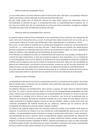 Influencia sobre las propiedades físicas
,La roca madre ejerce una fuerte influencia sobre la textura del suelo ésta ejerce una poderosa influencia
.sobre la estructura y ambas rigen todo el comportamiento físico del suelo
,De este modo queda claro el influjo del material de origen sobre aspecto tan importantes como la
, , , , .permeabilidad la retención de agua la compacidad del suelo su disponibilidad para el laboreo etc Si
, ,bien hay que resaltar que por los movimientos de arcilla que hemos comentado se producen notables
.contraste texturales entre los diferentes horizontes del suelo
-Influencia sobre las propiedades físico químicas
-El material original incide de forma importante en las características físico químicas más importantes del
. ,suelo como son el intercambio iónico y el pH El principal factor determinante de CIC es la arcilla por su
, .concentración relativa en el suelo pues la MO posee mayor capacidad pero su contenido es menor
,Ahora bien no sólo influye la cantidad sino la calidad pues tengamos en cuenta que una esmectita tiene
2.5 4 15 . ,una CIC de a veces superior a una ilita y de unas veces más que una caolinita Así desde el punto
de vista cuantitativo los materiales pizarrosos serán los que proporcionen suelos con mayor capacidad de
, .retención catiónica sólo superados por los procedentes de rocas arcillosas
, ,En lo referente a la calidad de la arcilla el comportamiento de la pizarra es muy variable al tratarse de un
,material de origen sedimentario el área de procedencia original es muy importante y así su composición
. ,es muy heterogénea Como norma presenta un predominio de ilita acompañada en proporción variable de
, .caolinita pero en algunos casos son las cloritas el componente dominante Éstas son muy susceptibles de
, , . ,generar por transformación vermiculita e incluso esmectitas ambas con una CIC muy alta Ahora bien de
.nada sirve tener una gran capacidad de retener iones si no disponemos de ellos en cantidad suficiente
El pH del suelo está relacionado con el grado de saturación de su complejo de cambio de forma que los
.suelos insaturados tendrán un pH ácido que irá subiendo en función de la elevación de la saturación
Influencia sobre la fertilidad
.La fertilidad del suelo está en función de su aptitud para permitir el crecimiento de las plantas No se trata
,solo de facilitar agua y nutrientes sino de mantener unas condiciones adecuadas para el enraizamiento
, .una aireación conveniente etc
, - .Así podemos distinguir una fertilidad física físico química y química En todas influye el material original
.del suelo En cuanto a las dos primeras están en función de las correspondientes propiedades del suelo
, ,vistas mientras que la tercera está relacionada con la disponibilidad de nutrientes en los que no solo hay
,que considerar su cantidad sino la forma en que se encuentran que ha de ser la adecuada para su
.absorción por las plantas No todos los nutrientes proceden de la roca madre sino que algunos tienen su
, .origen primordial en la materia orgánica como es el caso de nitrógeno fósforo y azufre entre otros Los
,nutrientes procedentes del material mineral son los catiónicos mientras que los aniónicos son los
, .procedentes de la MO como el caso de nitratos fosfatos o sulfatos
,La influencia del material original sobre los nutrientes catiónicos es obvia pero también incide sobre los
.aniónicos El suministro de nitratos se ve muy influido por la permeabilidad del suelo ya que al ser muy
, ( ).solubles una permeabilidad excesiva favorece su lavado y consecuente eliminación suelos arenosos
Los oxihidróxidos de hierro y aluminio tienen la capacidad de cargarse positivamente por liberación de
, ,hidroxilos lo que se incrementa en suelos ácidos y en estas condiciones retienen aniones fuertemente
,llegando a inmovilizar grandes cantidades de fósforo dándose la paradoja que suelos con altos contenidos
.en fosfatos pueden resultar más deficientes que suelos más pobres La presencia de óxidos u oxihidróxidos
.de hierro confiere al suelo colores brillantes en sus horizontes subsuperficiales
 