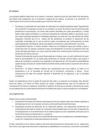 El relieve
;Los procesos edáficos repercuten en el relieve y viceversa desde el punto de vista edáfico los elementos
. , .del relieve más importantes son la inclinación longitud de las laderas la posición y la orientación El
:relieve ejerce tres acciones fundamentales para la evolución del suelo
• : .Transporte La gravedad hace que todos los materiales se trasladen pendiente abajo Dependiendo
,de su posición en el paisaje el suelo se ve sometido a la acción de erosión o por el contrario puede
. ;predominar la acumulación Las zonas altas estarán formadas por suelos esqueléticos a media
,ladera serán suelos sometidos a un continuo transporte de materiales sólidos y soluciones por lo
que suelen presentar pequeños o moderados espesores y en ellos son muy abundantes los cantos
;angulosos mientras que en la ruptura de las pendientes se produce la deposición de los
materiales arrastrados por lo que se forman suelos acumulativos que continuamente se están
, ( ) .sobreengrosando formándose suelos muy espesos y de texturas granulometrías muy finas
• .Características hídricas El relieve también influye en la cantidad de agua que accede y pasa a
.través del suelo En relieves convexos el agua de precipitación circula por la superficie hacia las
,zonas más bajas del relieve y se crea un área de aridez local mientras que lo contrario ocurre para
.las formas con relieve cóncavo
,También el drenaje del suelo se verá influenciado por el relieve que a su vez condicionará en gran
. ,parte la permeabilidad En las áreas altas tendremos un drenaje vertical rápido que pasará a
.oblicuo en las laderas y quedará muy impedido en las depresiones Por otra parte la posibilidad de
aporte de agua a través de niveles freáticos también estará condicionada a la posición del suelo en
.el relieve
• . ,Microclima El relieve también modifica las características del clima edáfico al influir en la
, .temperatura y en la humedad en función de la inclinación orientación y altitud Como
consecuencia de todo ello también afectará al desarrollo de la vegetación y de la actividad
.microbiana
.Existe una dependencia entre el grado de evolución del suelo y su posición en el paisaje Esta relación
,entre los suelos y el relieve se llama catenas de suelos o toposecuencias que son los patrones de
.concatenación de suelos en laderas o vertientes en general Se dice que un paisaje o asociación de suelos
: .es una toposecuencia cuando todos los factores formadores del suelo no varían excepto uno la fisiografía
.Los organismos
:Poseen tres acciones fundamentales
• .Constituyen las fuentes de material original para la fracción orgánica del suelo Restos vegetales y
.animales que al morir se incorporan al suelo y sufren profundas transformaciones
• .Importantes acciones de alteración de los materiales edáficos Los organismos transforman los
.constituyentes del suelo al extraer los nutrientes imprescindibles para su ciclo vital El papel de los
microorganismos en la transformación de la materia orgánica es tan importante como para que la
.humificación apenas se desarrolle en su ausencia
• .Producen una intensa mezcla de los materiales del suelo como resultado de su actividad biológico
.. .Cavan etc Fragmentan el suelo para favorecer la mezcla
El tipo y abundancia de la materia orgánica del suelo está directamente relacionada con los organismos
. ,del mismo Los organismos favorecen el desarrollo y estabilidad de la estructura aumentan la porosidad
 