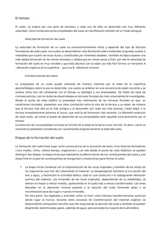 El tiempo
,El suelo se origina por una serie de procesos y cada uno de ellos se desarrolla con muy diferente
. .velocidad Como consecuencia las propiedades del suelo se manifestaran también de un modo desigual
Velocidad de formación del suelo
La velocidad de formación de un suelo es extraordinariamente lenta y depende del tipo de factores
.formadores de cada suelo Los suelos se desarrollaran más fácilmente sobre materiales originales sueltos e
.inestables que a partir de rocas duras y constituidas por minerales estables También es lógico esperar una
;más rápida formación en los climas húmedos y cálidos que en climas secos y fríos por ello la velocidad de
(formación del suelo es muy variable y que ésta decrece con la edad es más fácil formar un horizonte A
- -, - -.alteración orgánica en la superficie que uno B alteración mineral
Cronosecuencias de suelos
La antigüedad de un suelo puede valorarse de manera indirecta por la edad de la superficie
.geomorfológica sobre la que se desarrolla Los suelos se ordenan en una secuencia de edad creciente y se
.analiza cómo han ido cambiando con el tiempo su tipología y sus propiedades De todos los tipos de
, .cronosecuencias son sin duda las desarrolladas en terrazas fluviales las más universalmente investigadas
,Desde el punto de vista edáfico la propiedad más interesante de las terrazas fluviales es que en
, ,condiciones normales presentan una clara correlación entre la cota de la terraza y su edad de manera
,que la terraza más alta es la más antigua y al descender son cada vez más jóvenes hasta llegar a la
, .terraza inmediatamente próxima al cauce que será la de formación más reciente La diferente evolución
,de cada suelo así como el grado de desarrollo de sus propiedades está regulado exclusivamente por el
.tiempo
- . ,La evolución de una propiedad concreta en función de la edad se le llama crono función Es decir cómo va
.variando la propiedad considerada al ir aumentando progresivamente la edad del suelo
Etapas de la formación del suelo
La formación del suelo tiene lugar como consecuencia de la actuación de estos cinco factores formadores
( , , . , )roca madre clima relieve tiempo organismos y en ella desde el punto de vista didáctico se pueden
:distinguir dos etapas la etapa inicial que representa la diferenciación de los constituyentes del suelo y una
.etapa final en la que los constituyentes se reorganizan y evolucionan para formar el suelo
• La etapa inicial comienza con la fragmentación de las rocas originales y también de los restos de
.los organismos que han ido colonizando el material La desagregación facilitará la circulación del
, ,aire y agua y favorecerá la actividad biótica todo lo cual conducirá a la subsiguiente alteración
. ,química del material Los minerales de las rocas originales dependien ,do de su estabilidad se
, .alteran en mayor o menor medida apareciendo en el suelo más o menos transformados Los iones
liberados en la alteración mineral pasarán a la solución del suelo formando geles o se
.recombinarán para dar lugar a nuevos minerales
,Por otra parte los vegetales y animales sufren al morir unas intensas transformaciones químicas
.dando lugar al humus Durante estos procesos de transformación del material orgánico se
desprenderán compuestos sencillos que irán engrosando la solución del suelo y también se pueden
, ; .desprender determinados gases además de agua pero proceden la mayoría de la atmósfera
 