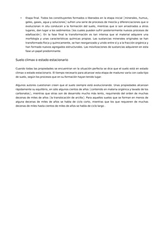 • . ( , ,Etapa final Todos los constituyentes formados o liberados en la etapa inicial minerales humus
, , )geles gases agua y soluciones sufren una serie de procesos de mezcla y diferenciaciones que si
,evolucionan in situ conducen a la formación del suelo mientras que si son arrastrados a otros
, (lugares dan lugar a los sedimentos los cuales pueden sufrir posteriormente nuevos procesos de
).edafización En la fase final la transformación es tan intensa que el material adquiere una
.morfología y unas características químicas propias Las sustancias minerales originales se han
,transformado física y químicamente se han reorganizado y unido entre sí y a la fracción orgánica y
.han formado nuevos agregados estructurales Las movilizaciones de sustancias adquieren en esta
.fase un papel predominante
Suelo climax o estado estacionario
Cuando todas las propiedades se encuentran en la situación perfecta se dice que el suelo está en estado
.climax o estado estacionario El tiempo necesario para alcanzar esta etapa de madurez varía con cada tipo
, .de suelo según los procesos que en su formación hayan tenido lugar
.Algunos autores cuestionan creen que el suelo siempre está evolucionando Unas propiedades alcanzan
, (rápidamente su equilibrio en sólo algunos cientos de años contenido en materia orgánica y lavado de los
), ,carbonatos mientras que otras son de desarrollo mucho más lento requiriendo del orden de muchas
( ).decenas de miles de años la translocación de arcilla Para aquellos suelos que se forman en menos de
,alguna decenas de miles de años se habla de ciclo corto mientras que los que requieren de muchas
.decenas de miles hasta cientos de miles de años se habla de ciclo largo
 