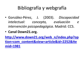 Bibliografía y webgrafía
• González-Pérez, J. (2003). Discapacidad
intelectual: concepto, evaluación e
intervención psicopedagógica. Madrid: CCS.
• Canal Down21.org.
http://www.down21.org/web_n/index.php?op
tion=com_content&view=article&id=2252&Ite
mid=1981
 