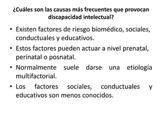 ¿Cuáles son las causas más frecuentes que provocan
discapacidad intelectual?
• Existen factores de riesgo biomédico, sociales,
conductuales y educativos.
• Estos factores pueden actuar a nivel prenatal,
perinatal o posnatal.
• Normalmente suele darse una etiología
multifactorial.
• Los factores sociales, conductuales y
educativos son menos conocidos.
 