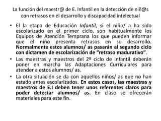 La función del maestr@ de E. Infantil en la detección de niñ@s
con retrasos en el desarrollo y discapacidad intelectual
• El la etapa de Educación Infantil, si el niño/ a ha sido
escolarizado en el primer ciclo, son habitualmente los
Equipos de Atención Temprana los que pueden informar
que el niño presenta retrasos en su desarrollo.
Normalmente estos alumnos/ as pasarán al segundo ciclo
con dictamen de escolarización de “retraso madurativo”.
• Las maestras y maestros del 2º ciclo de Infantil deberán
poner en marcha las Adaptaciones Curriculares para
atender a estos alumnos/ as.
• La otra situación se da con aquellos niños/ as que no han
estado antes escolarizados. En estos casos, las maestras y
maestros de E.I deben tener unos referentes claros para
poder detectar alumnos/ as. En clase se ofrecerán
materiales para este fin.
 