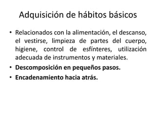 Adquisición de hábitos básicos
• Relacionados con la alimentación, el descanso,
el vestirse, limpieza de partes del cuerpo,
higiene, control de esfínteres, utilización
adecuada de instrumentos y materiales.
• Descomposición en pequeños pasos.
• Encadenamiento hacia atrás.
 