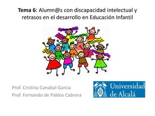 Tema 6: Alumn@s con discapacidad intelectual y
retrasos en el desarrollo en Educación Infantil
Prof. Cristina Canabal García
Prof. Fernando de Pablos Cabrera
 