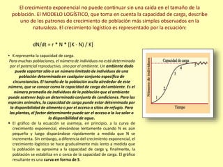 El crecimiento exponencial no puede continuar sin una caída en el tamaño de la
población. El MODELO LOGÍSTICO, que toma en cuenta la capacidad de carga, describe
uno de los patrones de crecimiento de población más simples observados en la
naturaleza. El crecimiento logístico es representado por la ecuación:
dN/dt = r * N * [(K - N) / K]
• K representa la capacidad de carga.
Para muchas poblaciones, el número de individuos no está determinado
por el potencial reproductivo, sino por el ambiente. Un ambiente dado
puede soportar sólo a un número limitado de individuos de una
población determinada en cualquier conjunto específico de
circunstancias. El tamaño de la población oscila alrededor de este
número, que se conoce como la capacidad de carga del ambiente. Es el
número promedio de individuos de la población que el ambiente
puede sostener bajo un determinado conjunto de condiciones. Para las
especies animales, la capacidad de carga puede estar determinada por
la disponibilidad de alimento o por el acceso a sitios de refugio. Para
las plantas, el factor determinante puede ser el acceso a la luz solar o
la disponibilidad de agua.
 El gráfico de la ecuación se asemeja, en principio, a la curva de
crecimiento exponencial, elevándose lentamente cuando N es aún
pequeño y luego disparándose rápidamente a medida que N se
incrementa. Sin embargo, a diferencia del crecimiento exponencial, el
crecimiento logístico se hace gradualmente más lento a medida que
la población se aproxima a la capacidad de carga y, finalmente, la
población se estabiliza en o cerca de la capacidad de carga. El gráfico
resultante es una curva en forma de S.
 