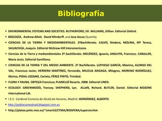Bibliografía
 ENVIRONMENTAL SYSTEMS AND SOCIETIES. RUTHERFORD, Jill. WILLIAMS, Gillian. Editorial Oxford.
 BIOLOGÍA, Andrew Allott, David Mindorff, and Jose Azcue Quantity
 CIENCIAS DE LA TIERRA Y MEDIOAMBIENTALES. 2ºBachillerato. CALVO, Diodora, MOLINA, Mª Teresa,
SALVACHÚA, Joaquin. Editorial McGraw-Hill Interamericana.
 Ciencias de la Tierra y mediambientales 2º bachillerato. MELÉNDEZ, Ignacio, ANGUITA, Francisco. CABALLER,
María Jesús. Editorial Santillana.
 CIENCIAS DE LA TIERRA Y DEL MEDIO AMBIENTE. 2º Bachillerato. LUFFIEGO GARCÍA, Máximo, ALONSO DEL
VAL, Francisco Javier, HERRERO MARTÍNEZ, Fernando, MILICUA ARIZAGA, Milagros, MORENO RODRÍGUEZ,
Marisa, PERAL LOZANO, Carlota, PÉREZ PINTO, Trinidad.
 FLORA Y FAUNA. ORTEGA Francisco; PLANELLÓ Rosario. 2008. Editorial UNED.
 ECOLOGY. GREENWOOD, Trancey. SHEPHERD, Lyn. ALLAN, Richard. BUTLER, Daniel. Editorial BIOZONE
International Ldt.
 I.E.S. Cardenal Cisneros de Alcalá de Henares, Madrid. HERNÁNDEZ, ALBERTO.
 http://poblacionesbrad.blogspot.com.es
 http://platea.pntic.mec.es/~cmarti3/CTMA/BIOSFERA/superviv.htm
 