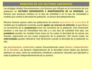 PRINCIPIO DE LOS FACTORES LIMITANTES
Los ecólogos dividen frecuentemente a los factores que influyen en el crecimiento de una
población en FACTORES DEPENDIENTES E INDEPENDIENTES DE LA DENSIDAD. Los
factores que provocan cambios en la tasa de natalidad o en la tasa de mortalidad a
medida que cambia la densidad de población, se llaman densodependientes.
Muchos factores operan sobre las poblaciones de manera dependiente de la densidad. A
medida que la población aumenta, puede agotar sus reservas de alimento, lo que lleva a
un incremento de la competencia entre los miembros de la población. Esto finalmente
conduce a una tasa de mortalidad más alta o a una tasa de natalidad más baja. Los
predadores pueden ser atraídos hacia áreas en las cuales la densidad de las presas sea
elevada, capturando así una mayor proporción de la población. Del mismo modo, las
enfermedades pueden difundirse más fácilmente cuando la densidad de la población es
alta.
Las perturbaciones ambientales actúan frecuentemente como factores independientes
de la densidad. Los factores independientes de la densidad vienen dados por factores
abióticos no vivos, como las condiciones climáticas o desastres naturales que afectarán a
toda la población independientemente de su número.
 