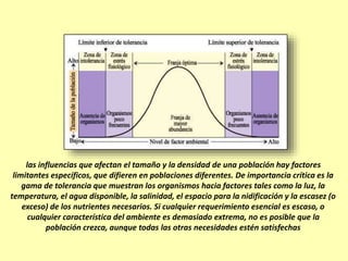 las influencias que afectan el tamaño y la densidad de una población hay factores
limitantes específicos, que difieren en poblaciones diferentes. De importancia crítica es la
gama de tolerancia que muestran los organismos hacia factores tales como la luz, la
temperatura, el agua disponible, la salinidad, el espacio para la nidificación y la escasez (o
exceso) de los nutrientes necesarios. Si cualquier requerimiento esencial es escaso, o
cualquier característica del ambiente es demasiado extrema, no es posible que la
población crezca, aunque todas las otras necesidades estén satisfechas
 