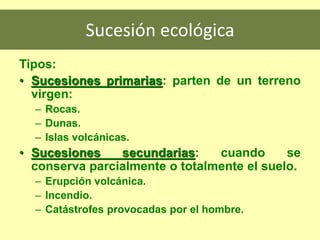 Sucesión ecológica
Tipos:
• Sucesiones primarias: parten de un terreno
virgen:
– Rocas.
– Dunas.
– Islas volcánicas.
• Sucesiones secundarias: cuando se
conserva parcialmente o totalmente el suelo.
– Erupción volcánica.
– Incendio.
– Catástrofes provocadas por el hombre.
 