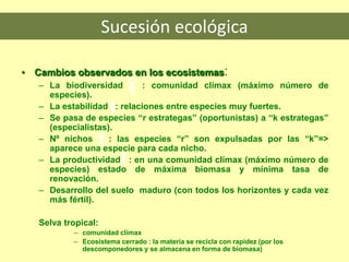 Sucesión ecológica
• Cambios observados en los ecosistemas:
– La biodiversidad : comunidad clímax (máximo número de
especies).
– La estabilidad : relaciones entre especies muy fuertes.
– Se pasa de especies “r estrategas” (oportunistas) a “k estrategas”
(especialistas).
– Nº nichos : las especies “r” son expulsadas por las “k”=>
aparece una especie para cada nicho.
– La productividad : en una comunidad clímax (máximo número de
especies) estado de máxima biomasa y mínima tasa de
renovación.
– Desarrollo del suelo maduro (con todos los horizontes y cada vez
más fértil).
Selva tropical:
– comunidad clímax
– Ecosistema cerrado : la materia se recicla con rapidez (por los
descomponedores y se almacena en forma de biomasa)
 