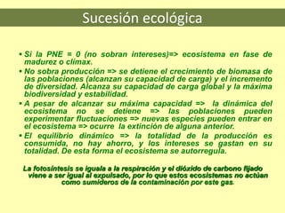 Sucesión ecológica
 Si la PNE = 0 (no sobran intereses)=> ecosistema en fase de
madurez o clímax.
 No sobra producción => se detiene el crecimiento de biomasa de
las poblaciones (alcanzan su capacidad de carga) y el incremento
de diversidad. Alcanza su capacidad de carga global y la máxima
biodiversidad y estabilidad.
 A pesar de alcanzar su máxima capacidad => la dinámica del
ecosistema no se detiene => las poblaciones pueden
experimentar fluctuaciones => nuevas especies pueden entrar en
el ecosistema => ocurre la extinción de alguna anterior.
 El equilibrio dinámico => la totalidad de la producción es
consumida, no hay ahorro, y los intereses se gastan en su
totalidad. De esta forma el ecosistema se autorregula.
La fotosíntesis se iguala a la respiración y el dióxido de carbono fijado
viene a ser igual al expulsado, por lo que estos ecosistemas no actúan
como sumideros de la contaminación por este gas.
 