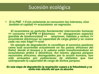 Sucesión ecológica
 Si la PNE < 0 (no solamente se consumen los intereses, sino
también el capital) => ecosistema en regresión.
El ecosistema se perturba fuertemente( intervención humana)
=> consumo => PPB => biomasa => desaparecen especies
(pérdida de biodiversidad) => relaciones, hábitats y nichos =>
ecosistema disminuye su capacidad de carga global y se vuelve
cada vez más frágil => erial.
Un ejemplo de degradación lo constituye el excesivo pastoreo
como está ocurriendo actualmente en los países africanos del
Sahel, donde el bosque y la sabana están transformándose en
ecosistemas áridos o desérticos. Así mismo, algunos parques
nacionales africanos, desregulados por la acción humana, han
sido arrasados por poblaciones de elefantes que han
sobrepasado la capacidad de carga de dichos parques.
En esta etapa de degradación la respiración supera a la fotosíntesis y se
emite más dióxido del que se absorbe.
 