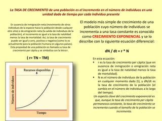 La TASA DE CRECIMIENTO de una población es el incremento en el número de individuos en una
unidad dada de tiempo por cada individuo presente
En ausencia de inmigración neta (movimiento de otros
individuos de la especie hacia la población desde cualquier
otro sitio) o de emigración neta (la salida de individuos de la
población), el incremento es igual a la tasa de natalidad
menos la tasa de mortalidad. Así, la tasa de crecimiento
puede ser igual a cero, positiva o negativa (como lo es
actualmente para la población humana en algunos países).
Esta propiedad de una población es llamada su tasa de
crecimiento per cápita y se simboliza con la letra r.
( r= TN – TM)
El modelo más simple de crecimiento de una
población cuyo número de individuos se
incrementa a una tasa constante es conocido
como CRECIMIENTO EXPONENCIAL y se lo
describe con la siguiente ecuación diferencial:
dN / dt = r * N
En esta ecuación:
 r es la tasa de crecimiento per cápita (que en
ausencia de inmigración o emigración neta
es igual a la tasa de natalidad menos la tasa
de mortalidad).
 N es el número de individuos de la población
en cualquier momento dado (t), y dN/dt es
la tasa de crecimiento de la población (el
cambio en el número de individuos a lo largo
del tiempo).
Un aspecto clave del crecimiento exponencial es
que, aunque la tasa de crecimiento per cápita
permanezca constante, la tasa de crecimiento se
incrementa cuando el tamaño de la población se
incrementa.
 