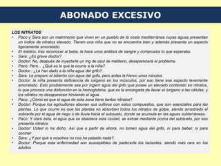 ABONADO EXCESIVO
LOS NITRATOS
• Paco y Sara son un matrimonio que viven en un pueblo de la costa mediterránea cuyas aguas presentan
un índice de nitratos elevado. Tienen una niña que no se encuentra bien y además presenta un aspecto
ligeramente amoratado.
• El médico, tras reconocer al bebe, le hace unos análisis de sangre y comprueba lo que esperaba.
• Sara: ¿Es grave doctor?
• Doctor: No, después de inyectarle un mg de azul de metileno, desaparecerá el problema.
• Paco: Pero... ¿Qué es lo que le ocurre a la niña?.
• Doctor : ¿Le han dado a la niña agua del grifo?.
• Sara: Le preparo el biberón con agua del grifo, pero antes la hiervo unos minutos.
• Doctor: la niña presenta deficiencia de oxígeno en los músculos, por eso tiene ese aspecto levemente
amoratado. Esto posiblemente sea por ingerir agua del grifo que posee un elevado contenido en nitratos,
lo que provoca una disfunción en la hemoglobina, que es la encargada de llevar el oxígeno a las células; y
los nitratos no desaparecen hirviendo el agua.
• Paco: ¿Cómo es que el agua de esta zona tiene tantos nitratos?.
• Doctor: Porque los agricultores abonan sus cultivos con estos compuestos, que son esenciales para las
plantas. Lo que ocurre es que las plantas no absorben todos los nitratos de golpe, siendo arrastrado el
sobrante por el agua de riego o de lluvia hacia el subsuelo, donde se acumula en las aguas subterráneas.
• Paco: Y claro ésta, el agua que se abastece esta ciudad, se extrae mediante pozos del subsuelo, por eso
presenta nitratos.
• Doctor: Usted lo ha dicho. Así que a partir de ahora, no tomen agua del grifo, ni para beber, ni para
cocinar.
• Sara: ¿Y por qué a nosotros no nos ha pasado nada?.
• Doctor: Porque esta enfermedad son susceptibles de padecerla los lactantes, siendo más rara en los
adultos.
 