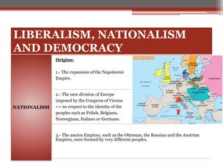LIBERALISM, NATIONALISM
AND DEMOCRACY
NATIONALISM
Origins:
1.- The expansion of the Napoleonic
Empire.
2.- The new division of Europe
imposed by the Congress of Vienna
=> no respect to the identity of the
peoples such as Polish, Belgians,
Norwegians, Italians or Germans.
3.- The ancien Empires, such as the Ottoman, the Russian and the Austrian
Empires, were formed by very different peoples.
 