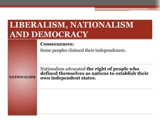 LIBERALISM, NATIONALISM
AND DEMOCRACY
NATIONALISM
Consecuences:
Some peoples claimed their independences.
Nationalism advocated the right of people who
defined themselves as nations to establish their
own independent states.
 