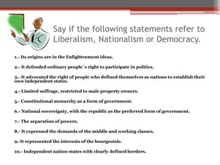 Say if the following statements refer to
Liberalism, Nationalism or Democracy.
1.- Its origins are in the Enlightenment ideas.
2.- It defended ordinary people´s right to participate in politics.
3.- It advocated the right of people who defined themselves as nations to establish their
own independent states.
4.- Limited suffrage, restricted to male property owners.
5.- Constitutional monarchy as a form of government.
6.- National sovereignty, with the republic as the preferred form of government.
7.- The separation of powers.
8.- It expressed the demands of the middle and working classes.
9.-It represented the interests of the bourgeoisie.
10.- Independent nation-states with clearly defined borders.
 