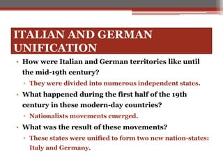 ITALIAN AND GERMAN
UNIFICATION
• How were Italian and German territories like until
the mid-19th century?
▫ They were divided into numerous independent states.
• What happened during the first half of the 19th
century in these modern-day countries?
▫ Nationalists movements emerged.
• What was the result of these movements?
▫ These states were unified to form two new nation-states:
Italy and Germany.
 