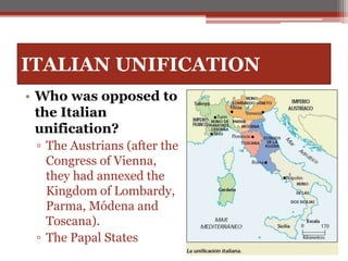 ITALIAN UNIFICATION
• Who was opposed to
the Italian
unification?
▫ The Austrians (after the
Congress of Vienna,
they had annexed the
Kingdom of Lombardy,
Parma, Módena and
Toscana).
▫ The Papal States
 