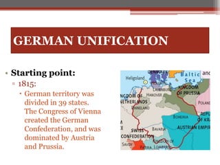 GERMAN UNIFICATION
• Starting point:
▫ 1815:
 German territory was
divided in 39 states.
The Congress of Vienna
created the German
Confederation, and was
dominated by Austria
and Prussia.
 