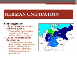 GERMAN UNIFICATION
• Starting point:
▫ 1834: Prussia created a
customs union.
 This was the first unifying
step given by Prussia.
Austria didn´t take part.
▫ 1848: the nationalist
Revolution
 It failed because the king
didn´t accept the throne of a
unified Germany in the
parliament of Frankfurt.
 But it consolidated the
nationalism.
 