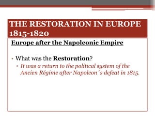 THE RESTORATION IN EUROPE
1815-1820
Europe after the Napoleonic Empire
• What was the Restoration?
▫ It was a return to the political system of the
Ancien Régime after Napoleon´s defeat in 1815.
 