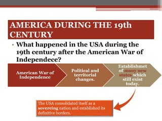 AMERICA DURING THE 19th
CENTURY
• What happened in the USA during the
19th century after the American War of
Independece?
American War of
Independence
Political and
territorial
changes.
Establishmet
of many new
states which
still exist
today.
The USA consolidated itself as a
sovereing nation and established its
definitive borders.
 