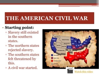 THE AMERICAN CIVIL WAR
• Starting point:
▫ Slavery still existed
in the southern
states.
▫ The northern states
rejected slavery.
▫ The southern states
felt threatened by
this.
▫ A civil war started.
Watch this video
 