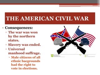 THE AMERICAN CIVIL WAR
• Consequences:
▫ The war was won
by the northern
states.
▫ Slavery was ended.
▫ Universal
manhood suffrage.
 Male citizens of all
ethnic bacgrounds
had the right to
vote in elections.
 