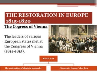 THE RESTORATION IN EUROPE
1815-1820
The Cogress of Vienna
The leaders of various
European states met at
the Congress of Vienna
(1814-1815).
MEASURES
The restoration of absolute monarchy Changes to Europe´s borders
 