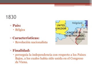 1830
▫ País:
 Bélgica
▫ Caracteristicas:
 Revolución nacionalista
▫ Finalidad:
 perseguía la independencia con respecto a los Países
Bajos, a los cuales había sido unida en el Congreso
de Viena.
 