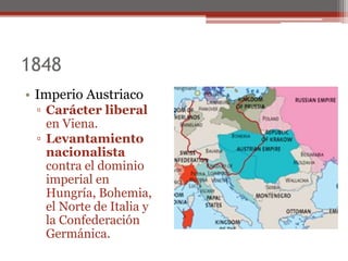 1848
• Imperio Austriaco
▫ Carácter liberal
en Viena.
▫ Levantamiento
nacionalista
contra el dominio
imperial en
Hungría, Bohemia,
el Norte de Italia y
la Confederación
Germánica.
 