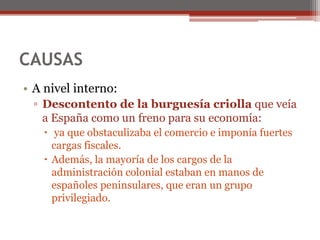 CAUSAS
• A nivel interno:
▫ Descontento de la burguesía criolla que veía
a España como un freno para su economía:
 ya que obstaculizaba el comercio e imponía fuertes
cargas fiscales.
 Además, la mayoría de los cargos de la
administración colonial estaban en manos de
españoles peninsulares, que eran un grupo
privilegiado.
 