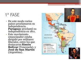 1ª FASE
• De este modo varios
países proclamaron su
independencia.
Paraguay proclamó su
independencia en 1811.
• Este movimiento
emancipador estaba
dirigido por militares
liberales, entre los que
destacaron Simón
Bolívar (Venezuela), y
José de San Martín
(Argentina).
 