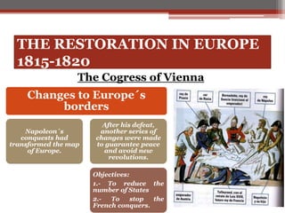 THE RESTORATION IN EUROPE
1815-1820
The Cogress of Vienna
Changes to Europe´s
borders
Napoleon´s
conquests had
transformed the map
of Europe.
After his defeat,
another series of
changes were made
to guarantee peace
and avoid new
revolutions.
Objectives:
1.- To reduce the
number of States
2.- To stop the
French conquers.
 
