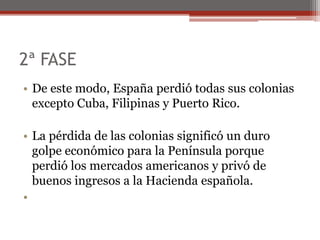 2ª FASE
• De este modo, España perdió todas sus colonias
excepto Cuba, Filipinas y Puerto Rico.
• La pérdida de las colonias significó un duro
golpe económico para la Península porque
perdió los mercados americanos y privó de
buenos ingresos a la Hacienda española.
•
 