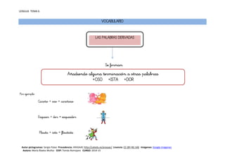 LENGUA TEMA 6
Autor pictogramas: Sergio Palao Procedencia: ARASAAC http://catedu.es/arasaac/ Licencia: CC (BY-NC-SA) Imágenes: Google Imágenes
Autora: María Ábalos Muñoz CEIP: Tomás Romojaro CURSO: 2014-15
VOCABULARIO
Se forman
Por ejemplo:
Cariño + oso = cariñoso
Esquiar + dor = esquiador
Flauta + ista = flautista
LAS PALABRAS DERIVADAS
Añadiendo alguna terminación a otras palabras
+OSO +ISTA +DOR