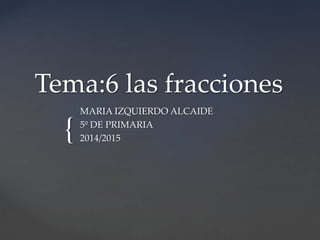 {
Tema:6 las fracciones
MARIA IZQUIERDO ALCAIDE
5º DE PRIMARIA
2014/2015
 