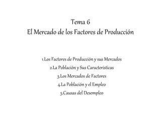 Tema 6
El Mercado de los Factores de Producción
1.Los Factores de Producción y sus Mercados
2.La Población y Sus Características
3.Los Mercados de Factores
4.La Población y el Empleo
5.Causas del Desempleo
 