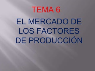 TEMA 6
EL MERCADO DE
LOS FACTORES
DE PRODUCCIÓN
 