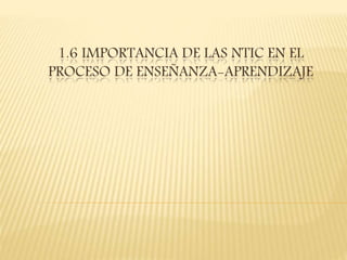1.6 IMPORTANCIA DE LAS NTIC EN EL
PROCESO DE ENSEÑANZA-APRENDIZAJE
 